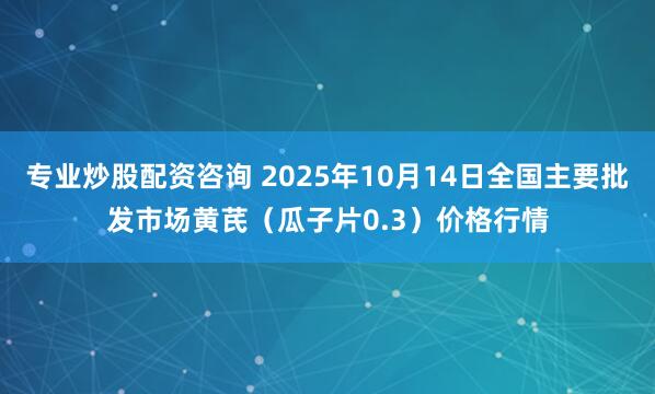 专业炒股配资咨询 2025年10月14日全国主要批发市场黄芪（瓜子片0.3）价格行情